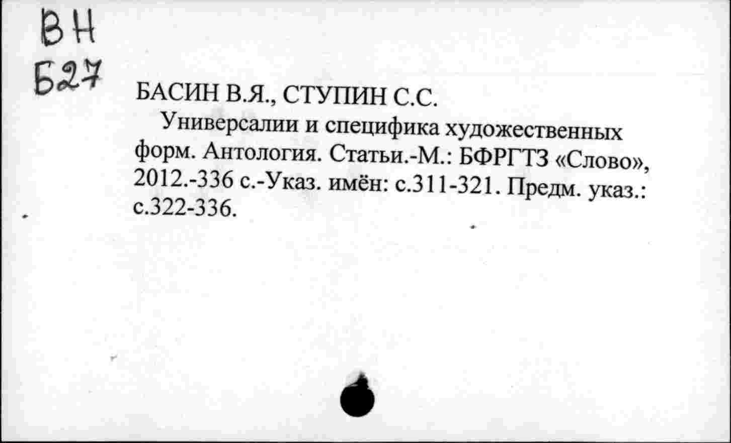 ﻿БАСИН В.Я., СТУПИН С.С.
Универсалии и специфика художественных форм. Антология. Статьи.-М.: БФРГТЗ «Слово», 2012.-336 с.-Указ. имён: с.311-321. Предм. указ • с.322-336.